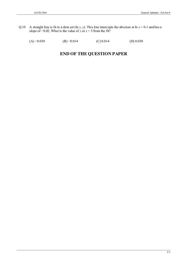 GATE 2016 General Aptitude - GA Set-4
3/3
Q.10 A straight line is fit to a data set (ln x, y). This line intercepts the abscissa at ln x = 0.1 and has a
slope of −0.02. What is the value of y at x = 5 from the fit?
(A) −0.030 (B) −0.014 (C) 0.014 (D) 0.030
END OF THE QUESTION PAPER
 