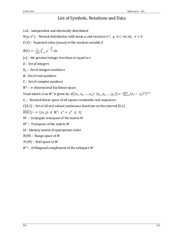 GATE 2016 Mathematics - MA
MA 1/16
List	of	Symbols,	Notations	and	Data	
	
i.i.d.	:	independent	and	identically	distributed	
, ∶		Normal	distribution	with	mean	 	and	variance	 ,			 	 ∈ ∞, ∞ , 0		
∶		Expected	value	(mean)	of	the	random	variable	 	
Φ 	
√
	
	
	∞
		
	:		the	greatest	integer	less	than	or	equal	to	 	
∶		Set	of	integers	
∶		Set	of	integers	modulo	n	
∶	Set	of	real	numbers	
∶		Set	of	complex	numbers	
∶		n‐	dimensional	Euclidean	space	
Usual	metric	d	on	 	is	given	by		 , , … , , , , … , 	 ∑ 	 /
	
ℓ ∶		Normed	linear	space	of	all	square‐summable	real	sequences	
0,1 ∶		Set	of	all	real	valued	continuous	functions	on	the	interval	 0,1 	
0,1 ∶	 	 , 	∈	 :		 	 	 	1 		
∗
∶		Conjugate	transpose	of	the	matrix	M	
∶		Transpose	of	the	matrix	M	
Id	:		Identity	matrix	of	appropriate	order	
∶		Range	space	of	M	
∶		Null	space	of	M	
:			Orthogonal	complement	of	the	subspace	W	
	
	
	
	 	
 