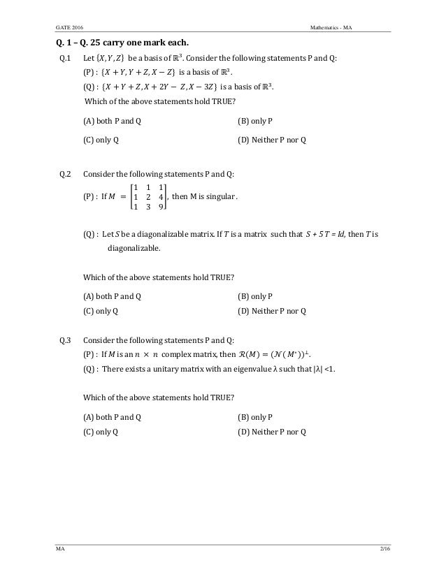 GATE 2016 Mathematics - MA
MA 2/16
Q.	1	–	Q.	25	carry	one	mark	each.	
Q.1 Let	 , , 		be	a	basis	of	 .	Consider	the	following	statements	P	and	Q:	
(P)	:		 , , 		is	a	basis	of	 .		
(Q)	:		 , 2 	 , 3 		is	a	basis	of	 .		
	Which	of	the	above	statements	hold	TRUE?	
(A)	both	P	and	Q	 (B)	only	P
(C)	only	Q	 (D)	Neither	P	nor	Q
	
Q.2 Consider	the	following	statements	P	and	Q:
(P)	:		If	 	 	
1 1 1
1 2 4
1 3 9
,		then	M	is	singular	.		
	
(Q)	:		Let	S	be	a	diagonalizable	matrix.	If	T	is	a	matrix		such	that		S	+	5	T	=	Id,	then	T	is	
	 diagonalizable.		
	
Which	of	the	above	statements	hold	TRUE?	
(A)	both	P	and	Q	 (B)	only	P
(C)	only	Q	 (D)	Neither	P	nor	Q
	
Q.3 Consider	the	following	statements	P	and	Q:
(P)	:		If	M	is	an	 	 	 		complex	matrix,	then		 ∗
.	
(Q)	:		There	exists	a	unitary	matrix	with	an	eigenvalue	λ	such	that	|λ|	<1.		
	
Which	of	the	above	statements	hold	TRUE?	
(A)	both	P	and	Q	 (B)	only	P
(C)	only	Q	 (D)	Neither	P	nor	Q
	
	
	
	
 