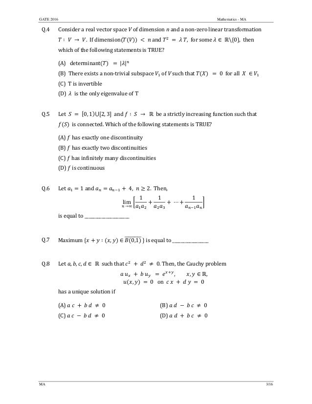 GATE 2016 Mathematics - MA
MA 3/16
Q.4 Consider	a	real	vector	space	V of	dimension	n and a	non‐zero	linear	transformation	
∶ 	 	 → 	 .		If	dimension 	and	 , 	for	some	 ∈ 	  0 ,		then	
which	of	the	following	statements	is	TRUE?	
(A)			determinant 		 	| |
(B)		There	exists	a	non‐trivial	subspace	 of	V such	that	 0		for	all		 	 ∈
(C)		T	is	invertible	
(D)		 		is	the	only	eigenvalue	of	T
	
Q.5 Let		 	 	 0, 1 ⋃ 2, 3 		and	 ∶ → 		be	a	strictly	increasing	function	such	that		
		is	connected.	Which	of	the	following	statements	is	TRUE?		
(A)	 	has	exactly	one	discontinuity
(B)	 	has	exactly	two	discontinuities
(C)	 	has	infinitely	many	discontinuities
(D)	 	is	continuous	
	
Q.6 Let	 1	and	 4, 2. Then,	
lim
	→∞
1 1
	⋯
1
		
is	equal	to	_____________________	
	
Q.7 Maximum	 ∶ , ∈ 0,1 	is	equal	to	_________________	
	
Q.8 Let	 , , , ∈ 	 		such	that	 0. Then,	the	Cauchy	problem		
	 , , ∈ ,
, 	 	0			on		 	 	 	 	 	 	0
	
has	a	unique	solution	if		
(A)	 	 	 	 	 	 	0	 (B) 0
(C)	 	 	 	 	 	 	0	 (D) 0
	
 