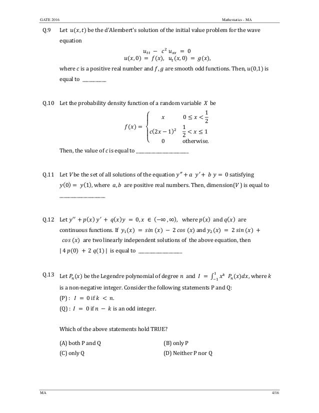 GATE 2016 Mathematics - MA
MA 4/16
Q.9 Let		 , 	be	the	d'Alembert's solution	of	the initial	value	problem	for	the	wave	
equation		
	 	 		 	 	 	0		
, 0 	 	 ,			 , 0 	 	 ,
	
where	c	is	a	positive	real	number	and	 , 	are	smooth	odd	functions.	Then,	 0,1 	is	
equal	to		___________	
	
Q.10 Let	the	probability	density	function	of	a	random	variable X be
	
0
1
2
2 1
1
2
1	
0 otherwise.
		
Then,	the	value	of	c	is	equal	to	________________________	
	
Q.11 Let	V	be	the	set	of	all	solutions	of the	equation ′′ ′ 	0	satisfying	
0 	 1 ,	where		 , 		are	positive	real	numbers.	Then,	dimension(V	)	is	equal	to	
_____________________	
	
Q.12 Let	 ′′	 	 ′	 	 	 0, ∈ ∞ , ∞ , where	 and	 		are	
continuous	functions.	If		 2 	and	 	2	 	 	
		 	 		are	two	linearly	independent	solutions	of		the	above	equation,	then		
|	4	 0 	 	2	 1 	|		is	equal	to		____________________	
	
Q.13 Let	 	be	the	Legendre	polynomial	of	degree	 	and		 	 ,	where	k	
is	a	non‐negative	integer.	Consider	the	following	statements	P	and	Q:	
(P)	:			 	 	0	if	 	 	 .	
(Q)	:		 	 	0	if	 	 	 	is	an	odd	integer.		
	
Which	of	the	above	statements	hold	TRUE?	
(A)	both	P	and	Q	 (B)	only P
(C)	only	Q	 (D)	Neither	P	nor	Q
	
 