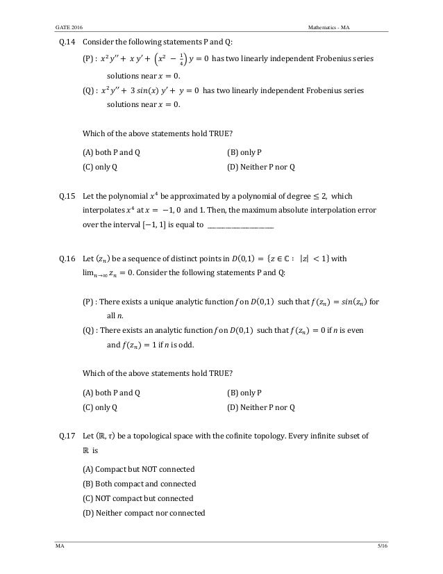 GATE 2016 Mathematics - MA
MA 5/16
Q.14 Consider	the	following	statements	P	and	Q:
(P)	:		 ′′ 	 	 ′ 	 	 	 0 	has	two	linearly	independent	Frobenius	series	
	 solutions	near	 0.	
(Q)	:		 ′′ 	3	 	 ′ 	 0		has	two	linearly	independent	Frobenius	series	
	 solutions	near	 0.	
	
Which	of	the	above	statements	hold	TRUE?	
(A)	both	P	and	Q	 (B)	only P
(C)	only	Q	 (D)	Neither	P	nor	Q
	
Q.15 Let	the	polynomial	 	be	approximated	by	a	polynomial	of	degree	 2,		which	
interpolates	 	at	 	 1, 0 	and	1.	Then,	the	maximum	absolute	interpolation	error	
over	the	interval	 1, 1 	is	equal	to		______________________	
	
Q.16 Let	 	be	a	sequence	of	distinct	points	in	 0,1 ∈ ∶ | | 1 	with		
lim →∞ 0.	Consider	the	following	statements	P	and	Q:	
	
(P)	:	There	exists	a	unique	analytic	function	f	on	 0,1 		such	that	 	for		
	 all	n.	
(Q)	:	There	exists	an	analytic	function	f	on	 0,1 		such	that	 0	if	n	is	even		
	 and	 1	if	n	is	odd.	
	
Which	of	the	above	statements	hold	TRUE?	
(A)	both	P	and	Q	 (B)	only P
(C)	only	Q	 (D)	Neither	P	nor	Q
	
Q.17 Let	 , 	be	a	topological	space	with	the	cofinite	topology.	Every	infinite	subset of	
		is		
(A)	Compact	but	NOT	connected	
(B)	Both	compact	and	connected	
(C)	NOT	compact	but	connected	
(D)	Neither	compact	nor	connected
	
 