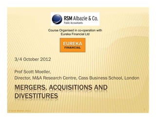 Course Organised in co-operation with
                                Eureka Financial Ltd




     3/4 October 2012

     Prof Scott Moeller,
     Director, M&A Research Centre, Cass Business School, London

     MERGERS, ACQUISITIONS AND
     DIVESTITURES
                                                                   1
© Scott Moeller, 2012
 