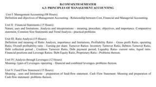 B.COM SIXTH SEMESTER
6.3: PRINCIPLES OF MANAGEMENT ACCOUNTING
Unit I: Management Accounting (08 Hours):
Definition and objectives of Management Accounting - Relationship between Cost, Financial and Managerial Accounting.
Unit II : Financial Statements (15 Hours):
Nature, uses and limitations. Analysis and interpretations – meaning, procedure, objectives, and importance. Comparative
statement, Common Size Statements and Trend Analysis - practical problems.
Unit III: Ratio Analysis (15 Hours):
Definition and meaning of Ratio Analysis, importance and limitations, Profitability Ratio – Gross profit Ratio, operating
Ratio, Overall profitability ratio – Earning per share. Turnover Ratios- Inventory Turnover Ratio, Debtors Turnover Ratio,
Debt collection period , Creditors Turnover Ratio, Debt payment period, Liquidity Ratio- current ratio, liquid ratio.
Financial positions and Leverage Ratios- Debt Equity Ratio, Proprietary Ratio - Problems thereon.
Unit IV: Analysis through Leverages (12 Hours):
Meaning- types of Leverages- operating – financial and combined leverages- problems thereon.
Unit V: Fund Flow Statement (15 Hours):
Meaning , uses and limitations – preparation of fund-flow statement. Cash Flow Statement: Meaning and preparation of
Cash flow statement- problems thereon.
 