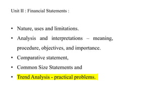 Unit II : Financial Statements :
• Nature, uses and limitations.
• Analysis and interpretations – meaning,
procedure, objectives, and importance.
• Comparative statement,
• Common Size Statements and
• Trend Analysis - practical problems.
 