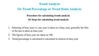 Trend Analysis
Or Trend Percentage or Trend Ratio Analysis
Procedure for calculating trends analysis
Or Steps for calculating trend analysis
1. Selecting of base year i.e, one year is taken as a base year, generally the first
or the last is taken as base year.
2. The figures of base year are taken as 100.
3. Trend percentage is calculated is calculated in relation to base year.
 