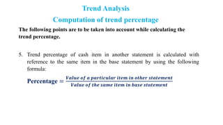 Trend Analysis
Computation of trend percentage
The following points are to be taken into account while calculating the
trend percentage.
5. Trend percentage of cash item in another statement is calculated with
reference to the same item in the base statement by using the following
formula:
Percentage =
𝑽𝒂𝒍𝒖𝒆 𝒐𝒇 𝒂 𝒑𝒂𝒓𝒕𝒊𝒄𝒖𝒍𝒂𝒓 𝒊𝒕𝒆𝒎 𝒊𝒏 𝒐𝒕𝒉𝒆𝒓 𝒔𝒕𝒂𝒕𝒆𝒎𝒆𝒏𝒕
𝑽𝒂𝒍𝒖𝒆 𝒐𝒇 𝒕𝒉𝒆 𝒔𝒂𝒎𝒆 𝒊𝒕𝒆𝒎 𝒊𝒏 𝒃𝒂𝒔𝒆 𝒔𝒕𝒂𝒕𝒆𝒎𝒆𝒏𝒕
 