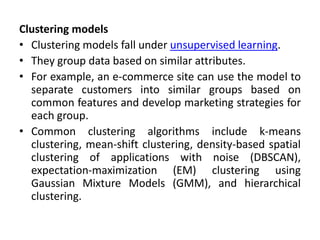 Clustering models
• Clustering models fall under unsupervised learning.
• They group data based on similar attributes.
• For example, an e-commerce site can use the model to
separate customers into similar groups based on
common features and develop marketing strategies for
each group.
• Common clustering algorithms include k-means
clustering, mean-shift clustering, density-based spatial
clustering of applications with noise (DBSCAN),
expectation-maximization (EM) clustering using
Gaussian Mixture Models (GMM), and hierarchical
clustering.
 