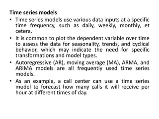 Time series models
• Time series models use various data inputs at a specific
time frequency, such as daily, weekly, monthly, et
cetera.
• It is common to plot the dependent variable over time
to assess the data for seasonality, trends, and cyclical
behavior, which may indicate the need for specific
transformations and model types.
• Autoregressive (AR), moving average (MA), ARMA, and
ARIMA models are all frequently used time series
models.
• As an example, a call center can use a time series
model to forecast how many calls it will receive per
hour at different times of day.
 