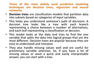 Three of the most widely used predictive modeling
techniques are decision trees, regression and neural
networks.
• Decision trees are classification models that partition data
into subsets based on categories of input variables.
• This helps you understand someone's path of decisions. A
decision tree looks like a tree with each branch
representing a choice between a number of alternatives,
and each leaf representing a classification or decision.
• This model looks at the data and tries to find the one
variable that splits the data into logical groups that are the
most different. Decision trees are popular because they are
easy to understand and interpret.
• They also handle missing values well and are useful for
preliminary variable selection. So, if you have a lot of
missing values or want a quick and easily interpretable
answer, you can start with a tree.
 
