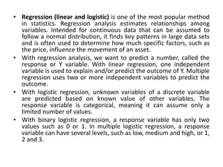 • Regression (linear and logistic) is one of the most popular method
in statistics. Regression analysis estimates relationships among
variables. Intended for continuous data that can be assumed to
follow a normal distribution, it finds key patterns in large data sets
and is often used to determine how much specific factors, such as
the price, influence the movement of an asset.
• With regression analysis, we want to predict a number, called the
response or Y variable. With linear regression, one independent
variable is used to explain and/or predict the outcome of Y. Multiple
regression uses two or more independent variables to predict the
outcome.
• With logistic regression, unknown variables of a discrete variable
are predicted based on known value of other variables. The
response variable is categorical, meaning it can assume only a
limited number of values.
• With binary logistic regression, a response variable has only two
values such as 0 or 1. In multiple logistic regression, a response
variable can have several levels, such as low, medium and high, or 1,
2 and 3.
 
