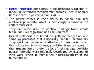• Neural networks are sophisticated techniques capable of
modeling extremely complex relationships. They’re popular
because they’re powerful and flexible.
• The power comes in their ability to handle nonlinear
relationships in data, which is increasingly common as we
collect more data.
• They are often used to confirm findings from simple
techniques like regression and decision trees.
• Neural networks are based on pattern recognition and
some AI processes that graphically “model” parameters.
They work well when no mathematical formula is known
that relates inputs to outputs, prediction is more important
than explanation or there is a lot of training data. Artificial
neural networks were originally developed by researchers
who were trying to mimic the neurophysiology of the
human brain.
 