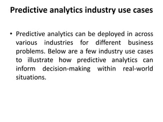 Predictive analytics industry use cases
• Predictive analytics can be deployed in across
various industries for different business
problems. Below are a few industry use cases
to illustrate how predictive analytics can
inform decision-making within real-world
situations.
 