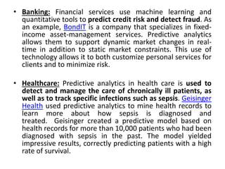 • Banking: Financial services use machine learning and
quantitative tools to predict credit risk and detect fraud. As
an example, BondIT is a company that specializes in fixed-
income asset-management services. Predictive analytics
allows them to support dynamic market changes in real-
time in addition to static market constraints. This use of
technology allows it to both customize personal services for
clients and to minimize risk.
• Healthcare: Predictive analytics in health care is used to
detect and manage the care of chronically ill patients, as
well as to track specific infections such as sepsis. Geisinger
Health used predictive analytics to mine health records to
learn more about how sepsis is diagnosed and
treated. Geisinger created a predictive model based on
health records for more than 10,000 patients who had been
diagnosed with sepsis in the past. The model yielded
impressive results, correctly predicting patients with a high
rate of survival.
 
