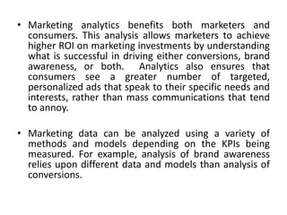 • Marketing analytics benefits both marketers and
consumers. This analysis allows marketers to achieve
higher ROI on marketing investments by understanding
what is successful in driving either conversions, brand
awareness, or both. Analytics also ensures that
consumers see a greater number of targeted,
personalized ads that speak to their specific needs and
interests, rather than mass communications that tend
to annoy.
• Marketing data can be analyzed using a variety of
methods and models depending on the KPIs being
measured. For example, analysis of brand awareness
relies upon different data and models than analysis of
conversions.
 