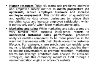 • Human resources (HR): HR teams use predictive analytics
and employee survey metrics to match prospective job
applicants, reduce employee turnover and increase
employee engagement. This combination of quantitative
and qualitative data allows businesses to reduce their
recruiting costs and increase employee satisfaction, which
is particularly useful when labor markets are volatile.
• Marketing and sales: While marketing and sales teams are
very familiar with business intelligence reports to
understand historical sales performance, predictive
analytics enables companies to be more proactive in the
way that they engage with their clients across the customer
lifecycle. For example, churn predictions can enable sales
teams to identify dissatisfied clients sooner, enabling them
to initiate conversations to promote retention. Marketing
teams can leverage predictive data analysis for cross-sell
strategies, and this commonly manifests itself through a
recommendation engine on a brand’s website.
 