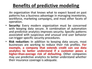 Benefits of predictive modeling
An organization that knows what to expect based on past
patterns has a business advantage in managing inventories,
workforce, marketing campaigns, and most other facets of
operation.
• Security: Every modern organization must be concerned
with keeping data secure. A combination of automation
and predictive analytics improves security. Specific patterns
associated with suspicious and unusual end user behavior
can trigger specific security procedures.
• Risk reduction: In addition to keeping data secure, most
businesses are working to reduce their risk profiles. For
example, a company that extends credit can use data
analytics to better understand if a customer poses a
higher-than-average risk of defaulting. Other companies
may use predictive analytics to better understand whether
their insurance coverage is adequate.
 