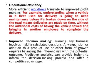 • Operational efficiency:
More efficient workflows translate to improved profit
margins. For example, understanding when a vehicle
in a fleet used for delivery is going to need
maintenance before it’s broken down on the side of
the road means deliveries are made on time, without
the additional costs of having the vehicle towed and
bringing in another employee to complete the
delivery.
• Improved decision making: Running any business
involves making calculated decisions. Any expansion or
addition to a product line or other form of growth
requires balancing the inherent risk with the potential
outcome. Predictive analytics can provide insight to
inform the decision-making process and offer a
competitive advantage.
 