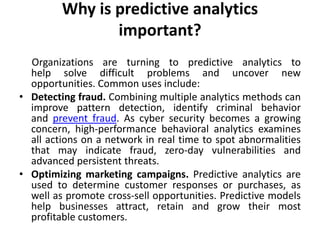Why is predictive analytics
important?
Organizations are turning to predictive analytics to
help solve difficult problems and uncover new
opportunities. Common uses include:
• Detecting fraud. Combining multiple analytics methods can
improve pattern detection, identify criminal behavior
and prevent fraud. As cyber security becomes a growing
concern, high-performance behavioral analytics examines
all actions on a network in real time to spot abnormalities
that may indicate fraud, zero-day vulnerabilities and
advanced persistent threats.
• Optimizing marketing campaigns. Predictive analytics are
used to determine customer responses or purchases, as
well as promote cross-sell opportunities. Predictive models
help businesses attract, retain and grow their most
profitable customers.
 