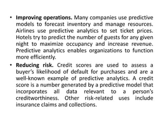 • Improving operations. Many companies use predictive
models to forecast inventory and manage resources.
Airlines use predictive analytics to set ticket prices.
Hotels try to predict the number of guests for any given
night to maximize occupancy and increase revenue.
Predictive analytics enables organizations to function
more efficiently.
• Reducing risk. Credit scores are used to assess a
buyer’s likelihood of default for purchases and are a
well-known example of predictive analytics. A credit
score is a number generated by a predictive model that
incorporates all data relevant to a person’s
creditworthiness. Other risk-related uses include
insurance claims and collections.
 