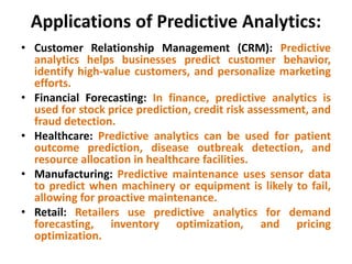 Applications of Predictive Analytics:
• Customer Relationship Management (CRM): Predictive
analytics helps businesses predict customer behavior,
identify high-value customers, and personalize marketing
efforts.
• Financial Forecasting: In finance, predictive analytics is
used for stock price prediction, credit risk assessment, and
fraud detection.
• Healthcare: Predictive analytics can be used for patient
outcome prediction, disease outbreak detection, and
resource allocation in healthcare facilities.
• Manufacturing: Predictive maintenance uses sensor data
to predict when machinery or equipment is likely to fail,
allowing for proactive maintenance.
• Retail: Retailers use predictive analytics for demand
forecasting, inventory optimization, and pricing
optimization.
 