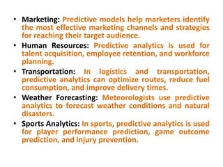 • Marketing: Predictive models help marketers identify
the most effective marketing channels and strategies
for reaching their target audience.
• Human Resources: Predictive analytics is used for
talent acquisition, employee retention, and workforce
planning.
• Transportation: In logistics and transportation,
predictive analytics can optimize routes, reduce fuel
consumption, and improve delivery times.
• Weather Forecasting: Meteorologists use predictive
analytics to forecast weather conditions and natural
disasters.
• Sports Analytics: In sports, predictive analytics is used
for player performance prediction, game outcome
prediction, and injury prevention.
 