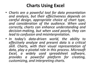 Charts Using Excel
• Charts are a powerful tool for data presentation
and analysis, but their effectiveness depends on
careful design, appropriate choice of chart type,
and consideration of the audience. When used
correctly, charts can enhance understanding and
decision-making, but when used poorly, they can
lead to confusion and misinterpretation.
• In today's data-driven world, the ability to
effectively analyze and present data is a critical
skill. Charts, with their visual representation of
data, play a pivotal role in this process. Microsoft
Excel, a widely used spreadsheet software,
provides a powerful platform for creating,
customizing, and interpreting charts.
 