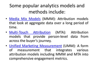 Some popular analytics models and
methods include:
• Media Mix Models (MMM): Attribution models
that look at aggregate data over a long period of
time.
• Multi-Touch Attribution (MTA): Attribution
models that provide person-level data from
across the buyer’s journey.
• Unified Marketing Measurement (UMM): A form
of measurement that integrates various
attribution models including MMM and MTA into
comprehensive engagement metrics.
 