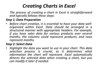 Creating Charts in Excel
The process of creating a chart in Excel is straightforward
and typically follows these steps:
Step 1: Data Preparation
• Before chart creation, it is essential to have your data well-
organized within Excel. Data should be arranged in a
structured manner with appropriate headers. For example,
if you have sales data for various products over several
months, the columns could represent products, and rows
represent months.
Step 2: Select Data
• Highlight the data you want to use in your chart. This data
selection process is crucial, as it determines what
information the chart will represent. Excel automatically
detects the selected data when creating a chart, but you
can modify it later if needed.
 