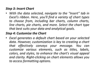 Step 3: Insert Chart
• With the data selected, navigate to the "Insert" tab in
Excel's ribbon. Here, you'll find a variety of chart types
to choose from, including bar charts, column charts,
line charts, pie charts, and more. Select the chart type
that best suits your data and analytical goals.
Step 4: Customize the Chart
• Excel generates a default chart based on your selected
data. However, customization is key to creating a chart
that effectively conveys your message. You can
customize various elements, such as titles, labels,
colors, and styles, to enhance the chart's visual appeal
and clarity. Right-clicking on chart elements allows you
to access formatting options.
 