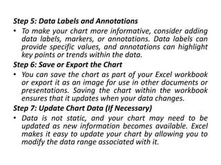 Step 5: Data Labels and Annotations
• To make your chart more informative, consider adding
data labels, markers, or annotations. Data labels can
provide specific values, and annotations can highlight
key points or trends within the data.
Step 6: Save or Export the Chart
• You can save the chart as part of your Excel workbook
or export it as an image for use in other documents or
presentations. Saving the chart within the workbook
ensures that it updates when your data changes.
Step 7: Update Chart Data (If Necessary)
• Data is not static, and your chart may need to be
updated as new information becomes available. Excel
makes it easy to update your chart by allowing you to
modify the data range associated with it.
 