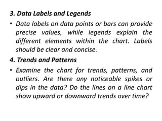 3. Data Labels and Legends
• Data labels on data points or bars can provide
precise values, while legends explain the
different elements within the chart. Labels
should be clear and concise.
4. Trends and Patterns
• Examine the chart for trends, patterns, and
outliers. Are there any noticeable spikes or
dips in the data? Do the lines on a line chart
show upward or downward trends over time?
 