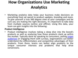 How Organizations Use Marketing
Analytics
• Marketing analytics data helps your business make decisions on
everything from ad spend to product updates, branding and more.
To give yourself a true 360 degree view of your campaigns and be
sure you are making the right decisions, it's important to take data
from multiple sources (online and offline). Using this data, your
team can gain insights into the following:
Product Intelligence
• Product intelligence involves taking a deep dive into the brand’s
products as well as analyzing how those products stack up within
the market. Typically done by speaking to consumers, polling target
audiences or engaging them with surveys, organizations can better
understand the differentiators and competitive advantages of their
products. From there, teams can better align products to the
unique consumer interests and problems that help drive
conversions.
 