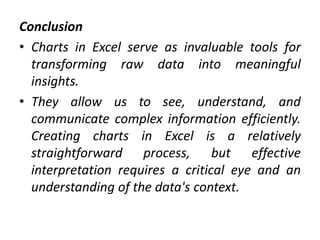 Conclusion
• Charts in Excel serve as invaluable tools for
transforming raw data into meaningful
insights.
• They allow us to see, understand, and
communicate complex information efficiently.
Creating charts in Excel is a relatively
straightforward process, but effective
interpretation requires a critical eye and an
understanding of the data's context.
 