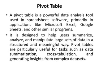 Pivot Table
• A pivot table is a powerful data analysis tool
used in spreadsheet software, primarily in
applications like Microsoft Excel, Google
Sheets, and other similar programs.
• It is designed to help users summarize,
analyze, and manipulate large sets of data in a
structured and meaningful way. Pivot tables
are particularly useful for tasks such as data
summarization, cross-tabulation, and
generating insights from complex datasets.
 