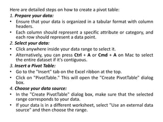 Here are detailed steps on how to create a pivot table:
1. Prepare your data:
• Ensure that your data is organized in a tabular format with column
headers.
• Each column should represent a specific attribute or category, and
each row should represent a data point.
2. Select your data:
• Click anywhere inside your data range to select it.
• Alternatively, you can press Ctrl + A or Cmd + A on Mac to select
the entire dataset if it's contiguous.
3. Insert a Pivot Table:
• Go to the "Insert" tab on the Excel ribbon at the top.
• Click on "PivotTable." This will open the "Create PivotTable" dialog
box.
4. Choose your data source:
• In the "Create PivotTable" dialog box, make sure that the selected
range corresponds to your data.
• If your data is in a different worksheet, select "Use an external data
source" and then choose the range.
 