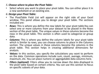 5. Choose where to place the Pivot Table:
• Select where you want to place your pivot table. You can either place it in
a new worksheet or an existing one.
6. Design your Pivot Table:
• The PivotTable Field List will appear on the right side of your Excel
window. This panel allows you to design your pivot table. The sections
included are:
• Rows: This is where you define the row labels for your pivot table.You can
select one or more columns from your dataset to be placed in the Rows
section of the pivot table. The unique values in these columns become the
rows in the pivot table. This section is often used to categorize or group
data.
• Columns: This is where you define the column labels for your pivot table
which is Similar to rows, you can choose columns to place in the Columns
section. The unique values in these columns become the columns in the
pivot table. This section helps in creating additional dimensions for
analysis.
• Values: In this section, you specify the calculations you want to perform
on the data. Common operations include sum, count, average, minimum,
maximum, etc. You can place numeric or aggregatable data columns here.
• Filters (optional): Filters allow you to narrow down the data displayed in
the pivot table based on certain criteria. You can use this section to focus
on specific subsets of your data.
 