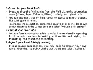 7. Customize your Pivot Table:
• Drag and drop the field names from the Field List to the appropriate
areas (Values, Rows, Columns, Filters) to design your pivot table.
• You can also right-click on field names to access additional options,
like sorting and filtering.
• To change the calculation performed on a field, click the dropdown
arrow next to it in the Values area and select "Value Field Settings."
8. Format your Pivot Table:
• You can format your pivot table to make it more visually appealing.
Excel provides various formatting options like cell styles, font
formatting, and conditional formatting.
9. Refresh your Pivot Table (if needed):
• If your source data changes, you may need to refresh your pivot
table. To do this, right-click on the pivot table and select "Refresh."
 