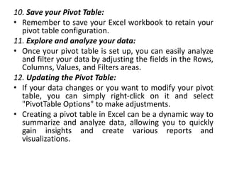 10. Save your Pivot Table:
• Remember to save your Excel workbook to retain your
pivot table configuration.
11. Explore and analyze your data:
• Once your pivot table is set up, you can easily analyze
and filter your data by adjusting the fields in the Rows,
Columns, Values, and Filters areas.
12. Updating the Pivot Table:
• If your data changes or you want to modify your pivot
table, you can simply right-click on it and select
"PivotTable Options" to make adjustments.
• Creating a pivot table in Excel can be a dynamic way to
summarize and analyze data, allowing you to quickly
gain insights and create various reports and
visualizations.
 