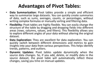 Advantages of Pivot Tables:
• Data Summarization: Pivot tables provide a simple and efficient
way to summarize large datasets. You can quickly create summaries
of data, such as sums, averages, counts, or percentages, without
writing complex formulas or manually sorting and filtering data.
• Flexibility: Pivot tables are highly flexible. You can easily change the
structure of the table by dragging and dropping fields into different
areas (rows, columns, values, and filters). This flexibility allows you
to explore different angles of your data without altering the original
dataset.
• Data Exploration: They are excellent for data exploration. You can
quickly switch between different dimensions and metrics to gain
insights into your data from various perspectives. This helps identify
trends, patterns, and outliers.
• Dynamic Updates: Pivot tables update dynamically when the
source data changes. So, if you add, delete, or modify data in the
source dataset, the pivot table will automatically reflect these
changes, saving you time on manual updates.
 