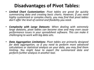 Disadvantages of Pivot Tables:
• Limited Chart Customization: Pivot tables are great for quickly
summarizing data and creating basic charts. However, if you need
highly customized or complex charts, you may find that pivot tables
don't offer the level of control and flexibility you need.
• Complexity with Large Datasets: When dealing with extremely
large datasets, pivot tables can become slow and may even cause
performance issues in your spreadsheet software. This can make it
challenging to work with big data sets.
• Data Aggregation Limitations: Pivot tables are primarily designed
for data aggregation, so if you need to perform more advanced
calculations or statistical analysis on your data, you may find them
limiting. You might have to export the summarized data and
perform further analysis in another tool.
 