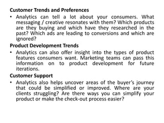 Customer Trends and Preferences
• Analytics can tell a lot about your consumers. What
messaging / creative resonates with them? Which products
are they buying and which have they researched in the
past? Which ads are leading to conversions and which are
ignored?
Product Development Trends
• Analytics can also offer insight into the types of product
features consumers want. Marketing teams can pass this
information on to product development for future
iterations.
Customer Support
• Analytics also helps uncover areas of the buyer’s journey
that could be simplified or improved. Where are your
clients struggling? Are there ways you can simplify your
product or make the check-out process easier?
 