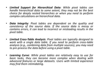• Limited Support for Hierarchical Data: While pivot tables can
handle hierarchical data to some extent, they may not be the best
choice for deeply nested hierarchies or when you need to perform
complex calculations on hierarchical data.
• Data Integrity: Pivot tables are dependent on the quality and
consistency of the source data. If the source data is messy or
contains errors, it can lead to incorrect or misleading results in the
pivot table.
• Limited Cross-Table Analysis: Pivot tables are typically designed to
work with a single data table. If you need to perform cross-table
analysis (e.g., combining data from multiple sources), you may need
to pre-process the data before using a pivot table.
• Learning Curve: While pivot tables are relatively easy to use for
basic tasks, they can become more complex when dealing with
advanced features or large datasets. Users with limited experience
may find them intimidating.
 