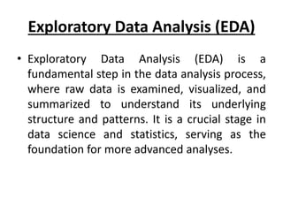 Exploratory Data Analysis (EDA)
• Exploratory Data Analysis (EDA) is a
fundamental step in the data analysis process,
where raw data is examined, visualized, and
summarized to understand its underlying
structure and patterns. It is a crucial stage in
data science and statistics, serving as the
foundation for more advanced analyses.
 