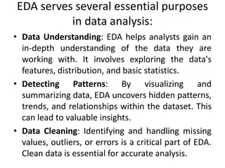 EDA serves several essential purposes
in data analysis:
• Data Understanding: EDA helps analysts gain an
in-depth understanding of the data they are
working with. It involves exploring the data's
features, distribution, and basic statistics.
• Detecting Patterns: By visualizing and
summarizing data, EDA uncovers hidden patterns,
trends, and relationships within the dataset. This
can lead to valuable insights.
• Data Cleaning: Identifying and handling missing
values, outliers, or errors is a critical part of EDA.
Clean data is essential for accurate analysis.
 