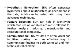 • Hypothesis Generation: EDA often generates
hypotheses about relationships or phenomena in
the data, which can be tested later using more
advanced techniques.
• Feature Selection: EDA can help in identifying
which features or variables are most relevant for
further analysis, reducing dimensionality and
computational complexity.
• Communication: EDA results are often visual and
intuitive, making them an effective way to
communicate findings to both technical and non-
technical stakeholders.
 
