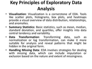 Key Principles of Exploratory Data
Analysis
• Visualization: Visualization is a cornerstone of EDA. Tools
like scatter plots, histograms, box plots, and heatmaps
provide a visual overview of data distribution, relationships,
and anomalies.
• Summary Statistics: Basic statistics, such as mean, median,
standard deviation, and quartiles, offer insights into data
central tendency and variability.
• Data Transformation: Transforming data, such as
normalization or log transformation, can make it more
suitable for analysis and reveal patterns that might be
hidden in the original form.
• Handling Missing Data: EDA involves strategies for dealing
with missing data, which can include imputation or
exclusion based on the nature and extent of missingness.
 