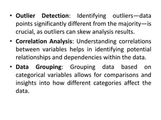 • Outlier Detection: Identifying outliers—data
points significantly different from the majority—is
crucial, as outliers can skew analysis results.
• Correlation Analysis: Understanding correlations
between variables helps in identifying potential
relationships and dependencies within the data.
• Data Grouping: Grouping data based on
categorical variables allows for comparisons and
insights into how different categories affect the
data.
 