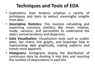 Techniques and Tools of EDA
• Exploratory Data Analysis employs a variety of
techniques and tools to extract meaningful insights
from data:
• Descriptive Statistics: This involves calculating and
examining summary statistics like mean, median,
mode, variance, and percentiles to understand the
data's central tendency and dispersion.
• Data Visualization: Visualization tools such as scatter
plots, bar charts, line graphs, and heatmaps help in
representing data graphically, making patterns and
trends more apparent.
• Histograms: Histograms display the distribution of
continuous data by dividing it into bins and counting
the number of observations in each bin.
 