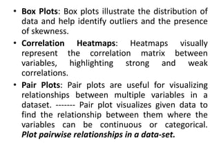 • Box Plots: Box plots illustrate the distribution of
data and help identify outliers and the presence
of skewness.
• Correlation Heatmaps: Heatmaps visually
represent the correlation matrix between
variables, highlighting strong and weak
correlations.
• Pair Plots: Pair plots are useful for visualizing
relationships between multiple variables in a
dataset. ------- Pair plot visualizes given data to
find the relationship between them where the
variables can be continuous or categorical.
Plot pairwise relationships in a data-set.
 